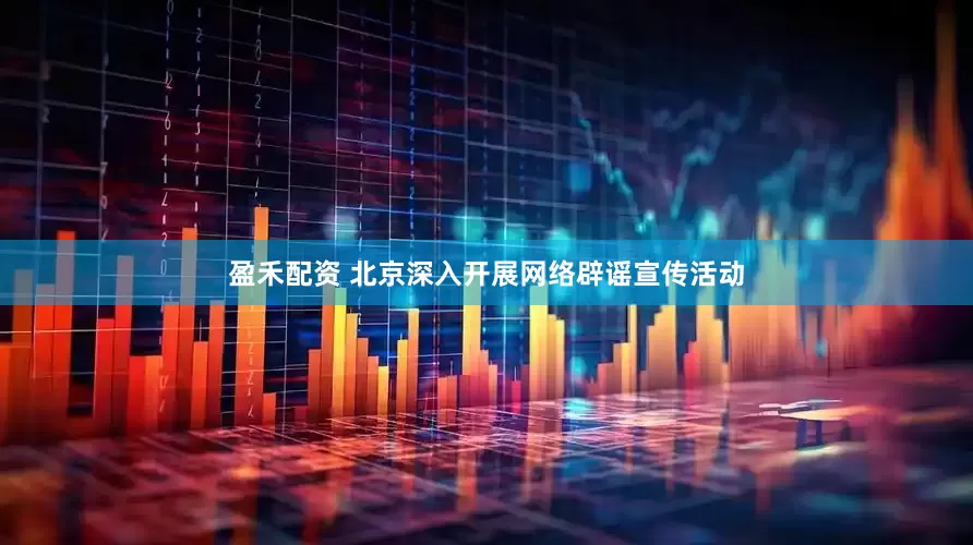 盈禾配资 北京深入开展网络辟谣宣传活动