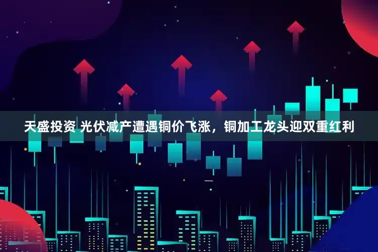 天盛投资 光伏减产遭遇铜价飞涨，铜加工龙头迎双重红利