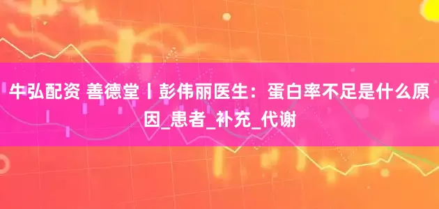 牛弘配资 善德堂丨彭伟丽医生：蛋白率不足是什么原因_患者_补充_代谢