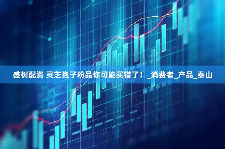 盛树配资 灵芝孢子粉品你可能买错了！_消费者_产品_泰山