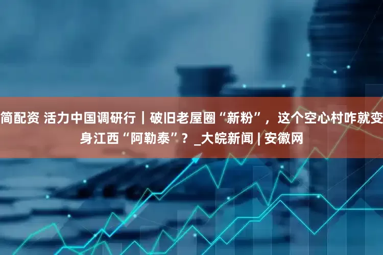 简配资 活力中国调研行｜破旧老屋圈“新粉”，这个空心村咋就变身江西“阿勒泰”？_大皖新闻 | 安徽网