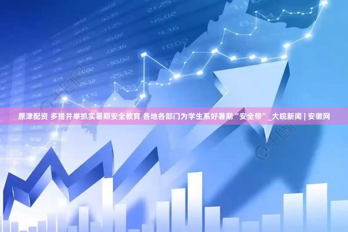 原津配资 多措并举抓实暑期安全教育 各地各部门为学生系好暑期“安全带”_大皖新闻 | 安徽网