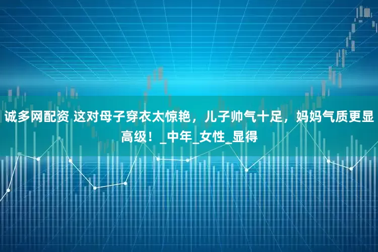 诚多网配资 这对母子穿衣太惊艳，儿子帅气十足，妈妈气质更显高级！_中年_女性_显得
