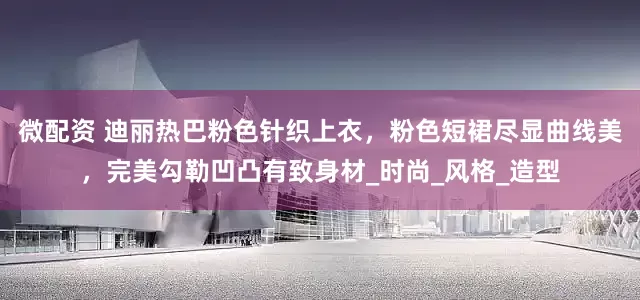 微配资 迪丽热巴粉色针织上衣，粉色短裙尽显曲线美，完美勾勒凹凸有致身材_时尚_风格_造型