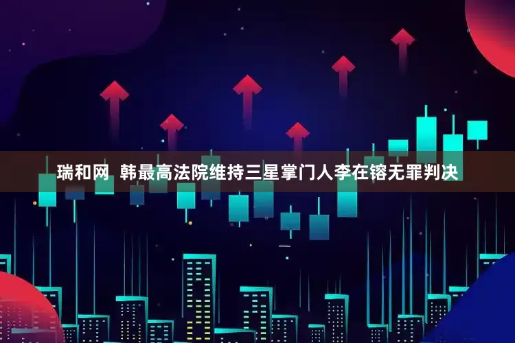 瑞和网  韩最高法院维持三星掌门人李在镕无罪判决