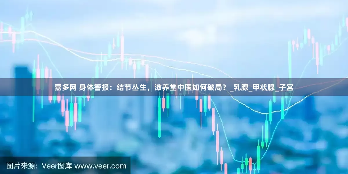 嘉多网 身体警报：结节丛生，滋养堂中医如何破局？_乳腺_甲状腺_子宫