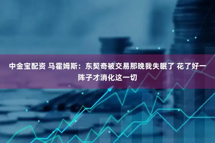 中金宝配资 马霍姆斯：东契奇被交易那晚我失眠了 花了好一阵子才消化这一切
