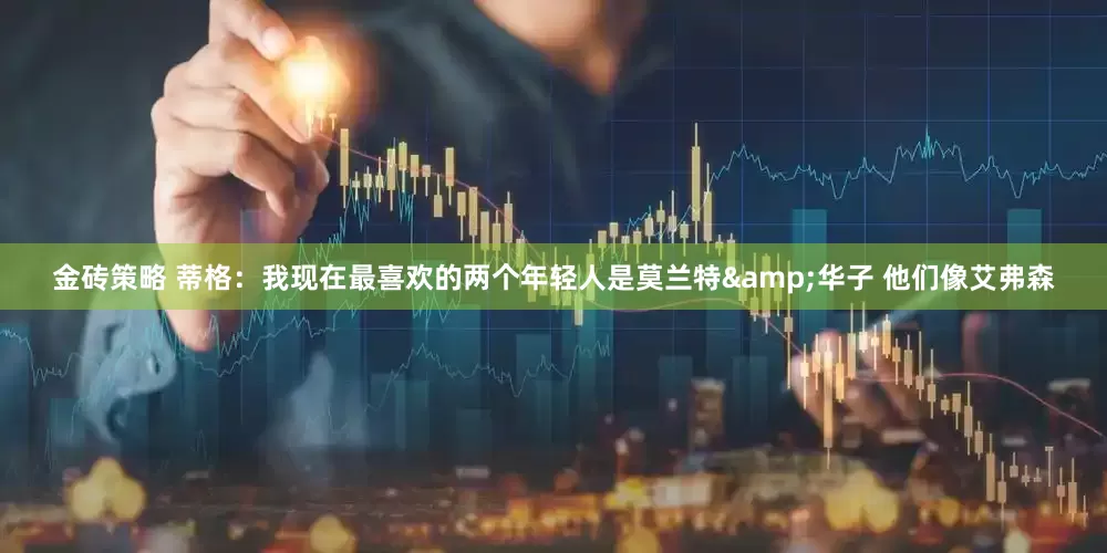 金砖策略 蒂格：我现在最喜欢的两个年轻人是莫兰特&华子 他们像艾弗森