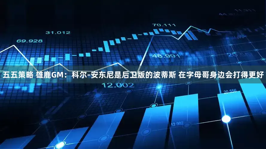 五五策略 雄鹿GM：科尔-安东尼是后卫版的波蒂斯 在字母哥身边会打得更好