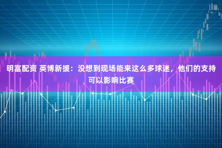 明富配资 英博新援：没想到现场能来这么多球迷，他们的支持可以影响比赛