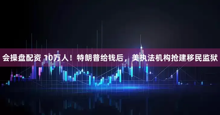 会操盘配资 10万人！特朗普给钱后，美执法机构抢建移民监狱