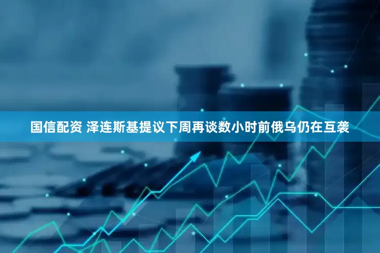 国信配资 泽连斯基提议下周再谈　数小时前俄乌仍在互袭