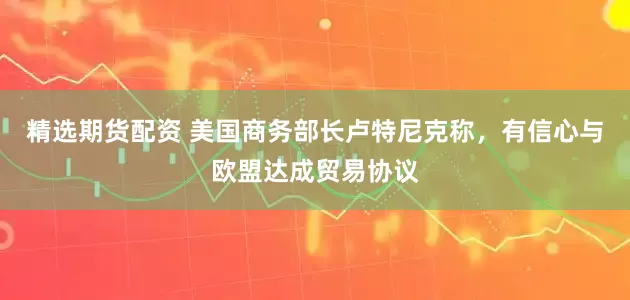 精选期货配资 美国商务部长卢特尼克称，有信心与欧盟达成贸易协议