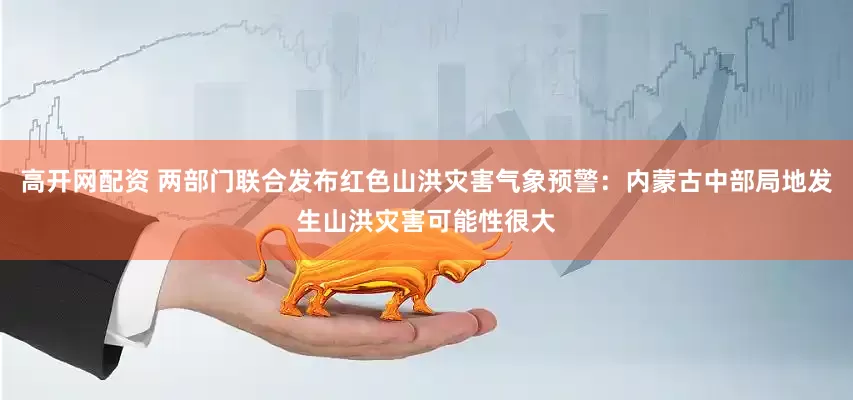 高开网配资 两部门联合发布红色山洪灾害气象预警：内蒙古中部局地发生山洪灾害可能性很大