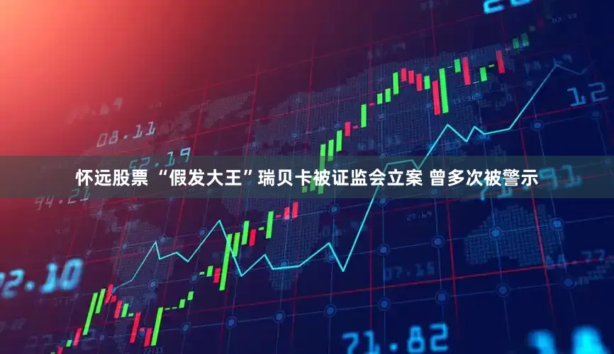 怀远股票 “假发大王”瑞贝卡被证监会立案 曾多次被警示