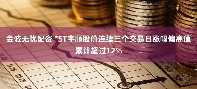 金诚无忧配资 *ST宇顺股价连续三个交易日涨幅偏离值累计超过12%