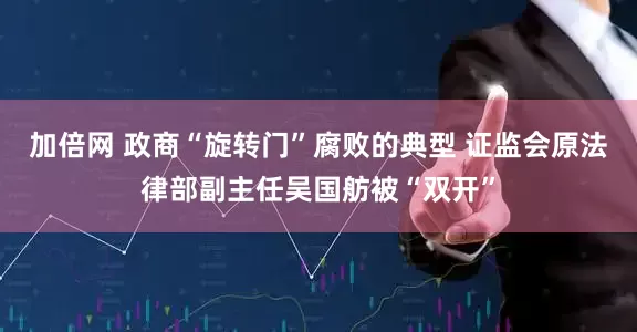 加倍网 政商“旋转门”腐败的典型 证监会原法律部副主任吴国舫被“双开”