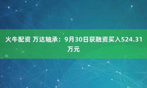 火牛配资 万达轴承：9月30日获融资买入524.31万元