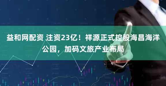 益和网配资 注资23亿！祥源正式控股海昌海洋公园，加码文旅产业布局
