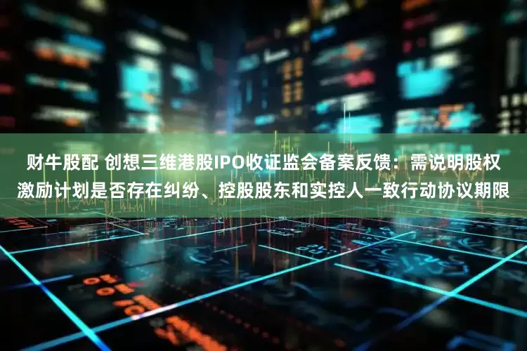 财牛股配 创想三维港股IPO收证监会备案反馈：需说明股权激励计划是否存在纠纷、控股股东和实控人一致行动协议期限