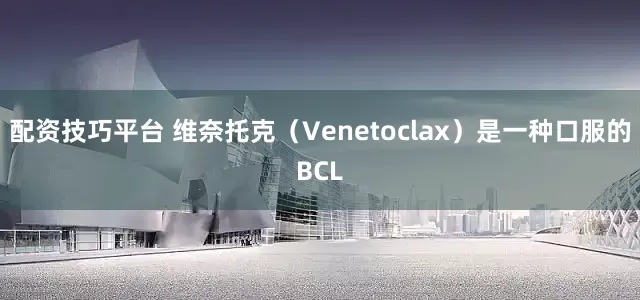 配资技巧平台 维奈托克（Venetoclax）是一种口服的BCL
