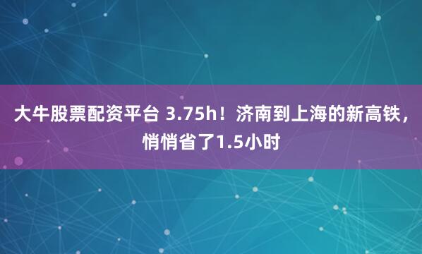 大牛股票配资平台 3.75h！济南到上海的新高铁，悄悄省了1.5小时