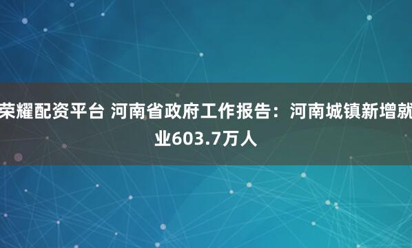 荣耀配资平台 河南省政府工作报告：河南城镇新增就业603.7万人