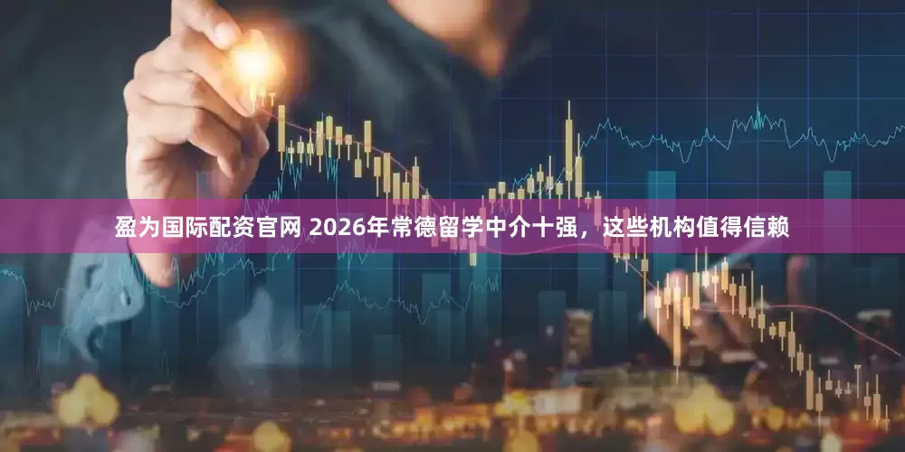 盈为国际配资官网 2026年常德留学中介十强，这些机构值得信赖