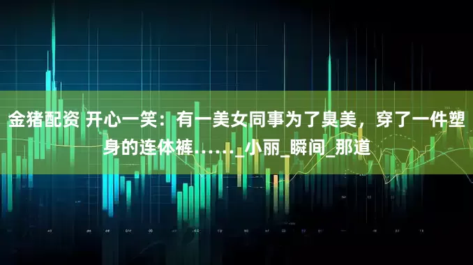 金猪配资 开心一笑：有一美女同事为了臭美，穿了一件塑身的连体裤……_小丽_瞬间_那道