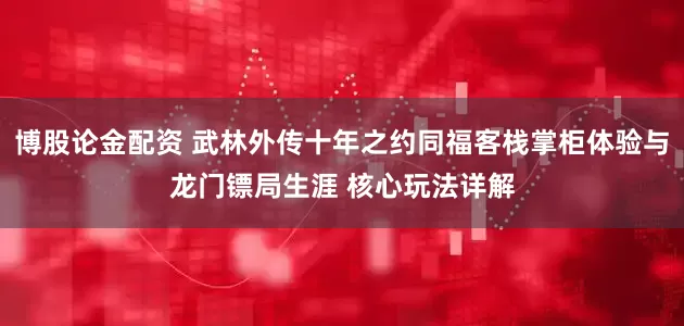 博股论金配资 武林外传十年之约同福客栈掌柜体验与龙门镖局生涯 核心玩法详解